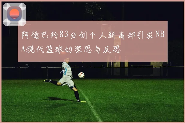 阿德巴约83分创个人新高却引发NBA现代篮球的深思与反思
