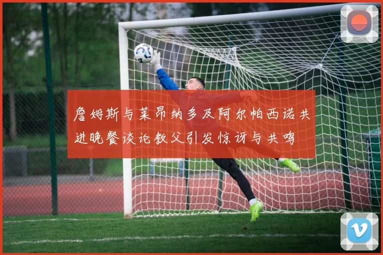 詹姆斯与莱昂纳多及阿尔帕西诺共进晚餐谈论教父引发惊讶与共鸣
