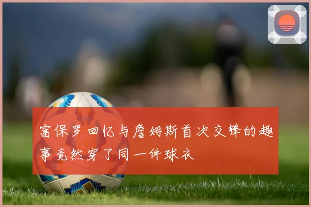 富保罗回忆与詹姆斯首次交锋的趣事竟然穿了同一件球衣