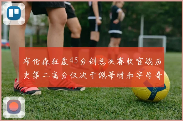 布伦森狂轰45分创总决赛收官战历史第二高分仅次于佩蒂特和字母哥