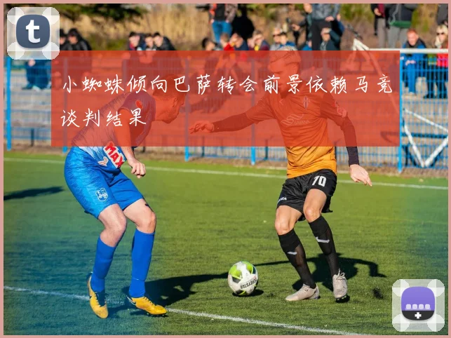 小蜘蛛倾向巴萨转会前景依赖马竞谈判结果