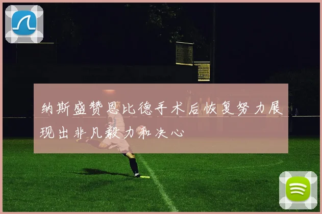 纳斯盛赞恩比德手术后恢复努力展现出非凡毅力和决心