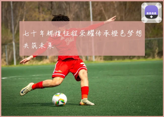七十年辉煌征程荣耀传承橙色梦想共筑未来