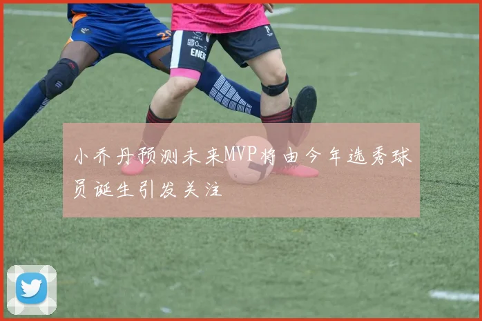 小乔丹预测未来MVP将由今年选秀球员诞生引发关注