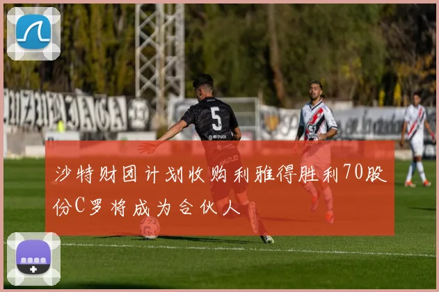 沙特财团计划收购利雅得胜利70股份C罗将成为合伙人