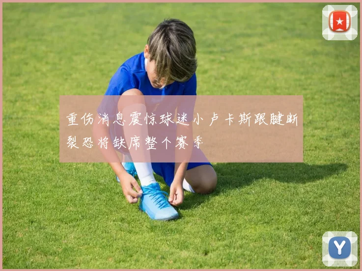 重伤消息震惊球迷小卢卡斯跟腱断裂恐将缺席整个赛季