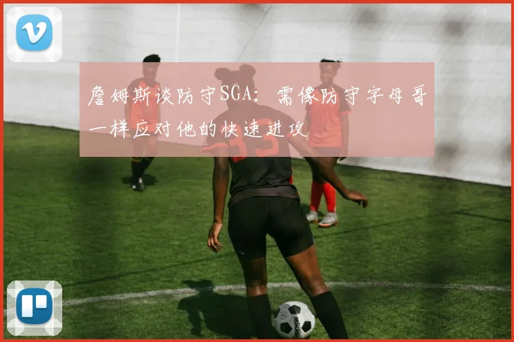 詹姆斯谈防守SGA：需像防守字母哥一样应对他的快速进攻