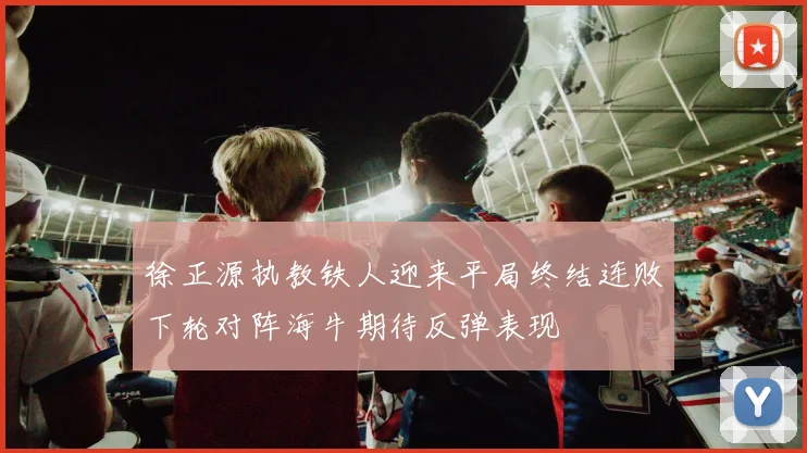 徐正源执教铁人迎来平局终结连败下轮对阵海牛期待反弹表现
