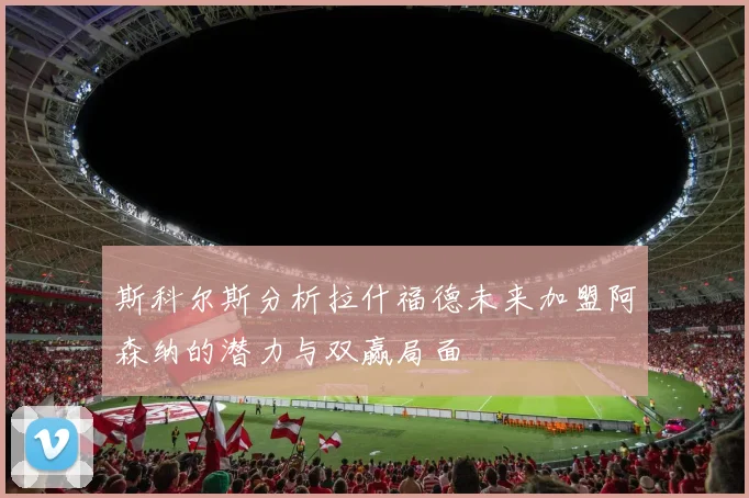 斯科尔斯分析拉什福德未来加盟阿森纳的潜力与双赢局面