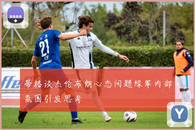 蒂格谈杰伦布朗心态问题绿军内部氛围引发思考