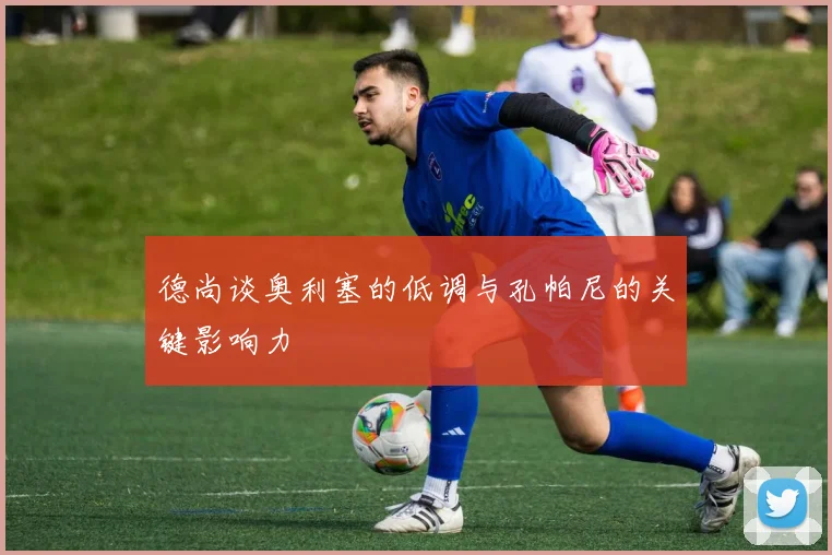 德尚谈奥利塞的低调与孔帕尼的关键影响力