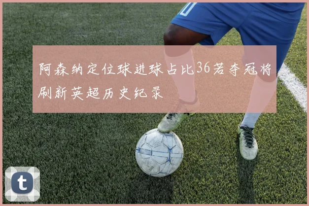 阿森纳定位球进球占比36若夺冠将刷新英超历史纪录