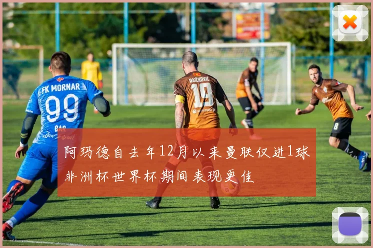 阿玛德自去年12月以来曼联仅进1球非洲杯世界杯期间表现更佳