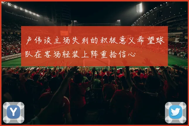 卢伟谈主场失利的积极意义希望球队在客场轻装上阵重拾信心