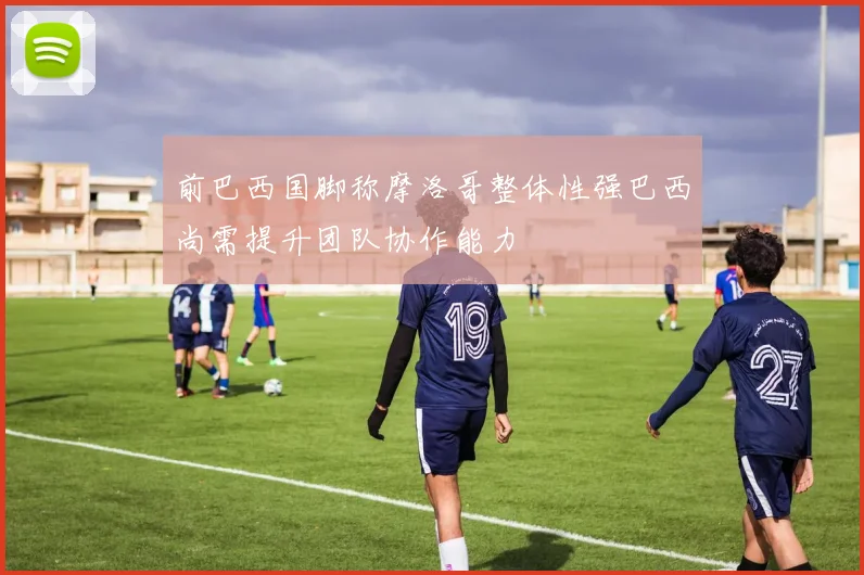 前巴西国脚称摩洛哥整体性强巴西尚需提升团队协作能力