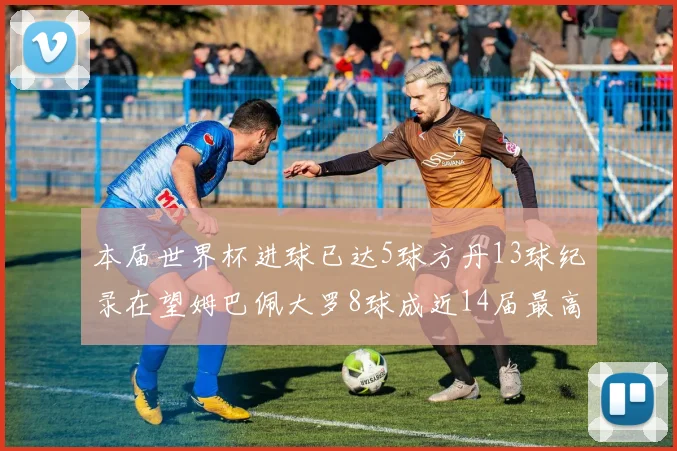 本届世界杯进球已达5球方丹13球纪录在望姆巴佩大罗8球成近14届最高