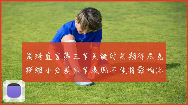 周琦直言第三节关键时刻期待尼克斯缩小分差末节表现不佳将影响比赛结果