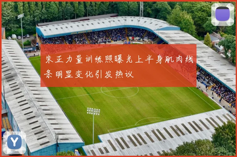 朱正力量训练照曝光上半身肌肉线条明显变化引发热议
