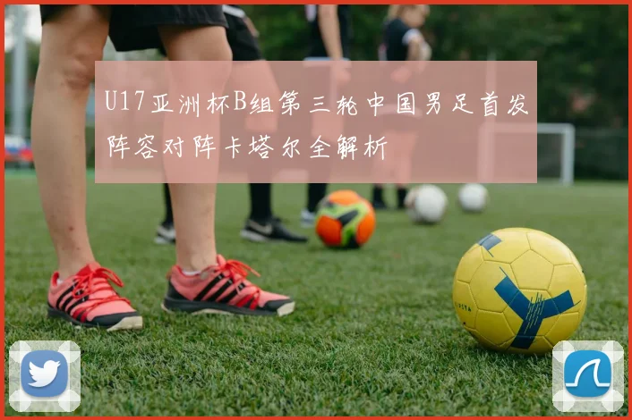 U17亚洲杯B组第三轮中国男足首发阵容对阵卡塔尔全解析
