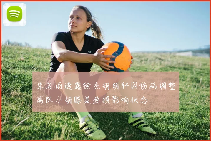 朱芳雨透露徐杰胡明轩因伤病调整离队小胡膝盖劳损影响状态