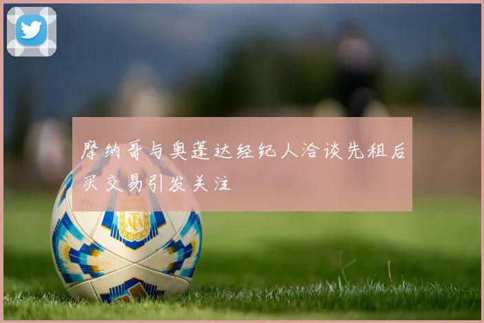 摩纳哥与奥蓬达经纪人洽谈先租后买交易引发关注