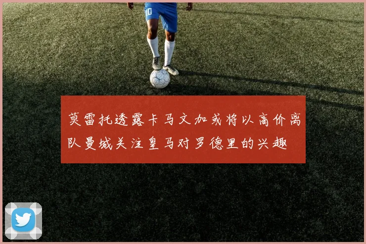 莫雷托透露卡马文加或将以高价离队曼城关注皇马对罗德里的兴趣