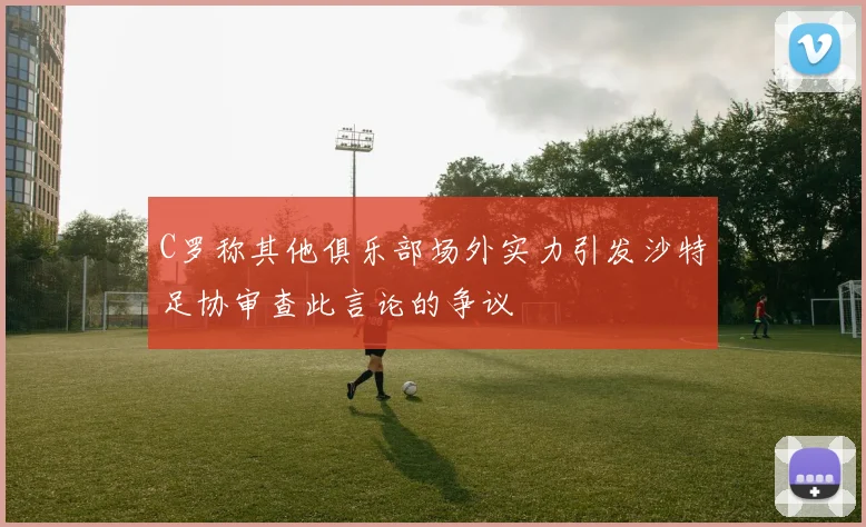 C罗称其他俱乐部场外实力引发沙特足协审查此言论的争议